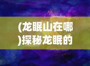 (龙眠山在哪)探秘龙眠的夏天正版：揭秘古老神话与现代科技相结合的魅力