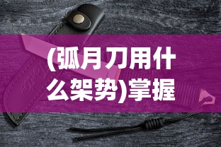 (弧月刀用什么架势)掌握胜局策略，全方位解析孤月刀手游战斗系统与角色配置攻略