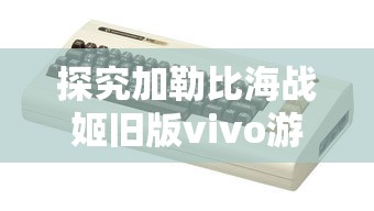 探究加勒比海战姬旧版vivo游戏：版本更新带来的创新玩法与用户体验提升