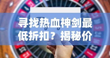 寻找热血神剑最低折扣？揭秘价格最优惠手游平台的购买技巧和使用策略