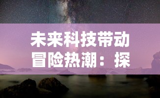 未来科技带动冒险热潮：探讨《吞噬星空0.1折版本》中真实性与科幻元素的协调性