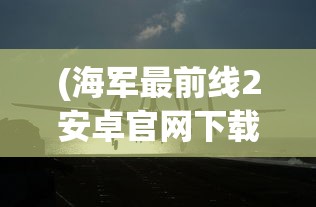 (海军最前线2安卓官网下载)探索海军军事风云：海军最前线2下载地址与步骤全攻略