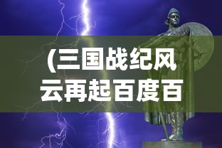 (三国战纪风云再起百度百科)三国战纪风云再起：集历史真实与游戏创新为一体的全新体验