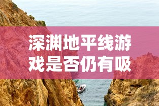 深渊地平线游戏是否仍有吸引力？玩家体验反馈与游戏未来发展分析