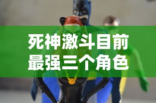 死神激斗目前最强三个角色的综合评析：细析他们的战斗力、技能以及在剧情中的关键作用